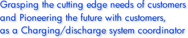 Grasping the cutting edge needs of customers and Pioneering the future with customers, as a Charging/discharge system coordinator